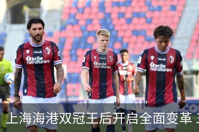上海海港双冠王后开启全面变革 三大难题无法回避