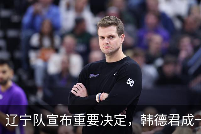 辽宁队宣布重要决定，韩德君成一把手，郭艾伦有望回归